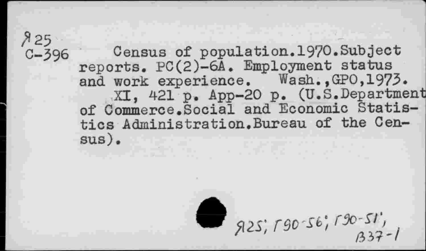 ﻿/*25 C-596
Census of population.1970.Subject reports. PC(2)-6A. Employment status and work experience. Wash.,GPO,1975»
XI, 421 p. App-20 p. (U.S.Department of Commerce.Social and Economic Statistics Administration.Bureau of the Census).
>i2s; rao-if,
/5 * T '